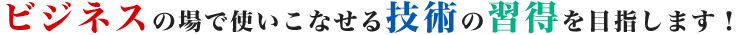 ビジネスの場で使いこなせる技術の習得を目指します！